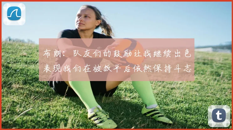 布朗：队友们的鼓励让我继续出色表现我们在被扳平后依然保持斗志
