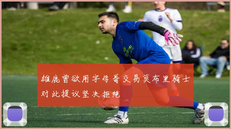 雄鹿曾欲用字母哥交易莫布里骑士对此提议坚决拒绝