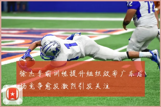 徐杰季前训练提升组织效率广东后场竞争愈发激烈引发关注