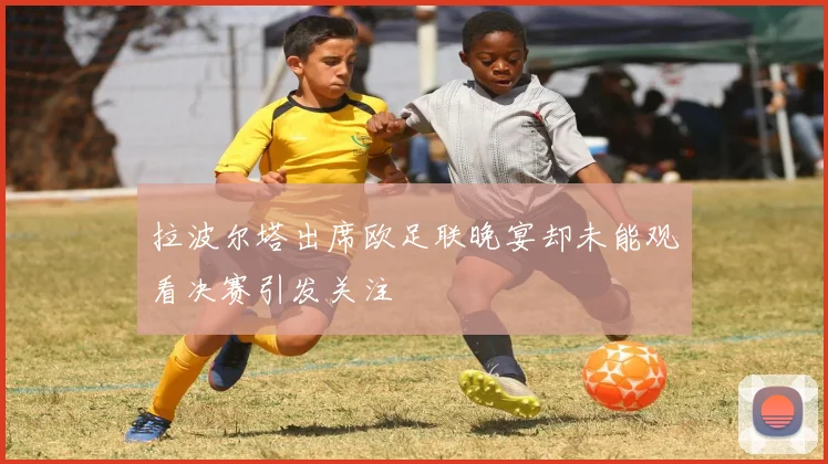 拉波尔塔出席欧足联晚宴却未能观看决赛引发关注