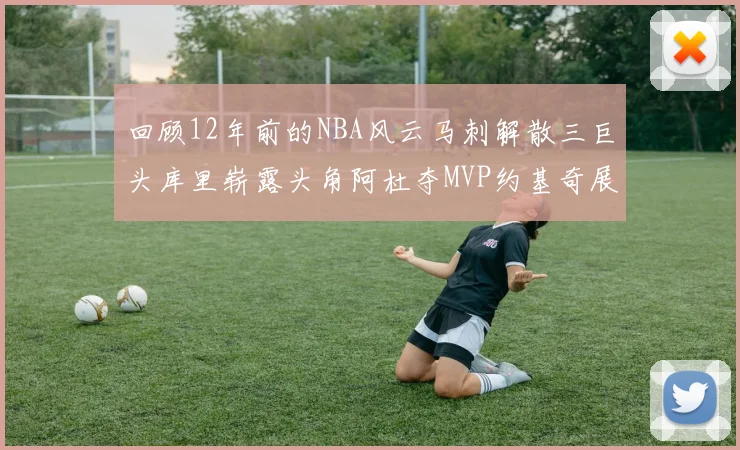 回顾12年前的NBA风云马刺解散三巨头库里崭露头角阿杜夺MVP约基奇展现天赋