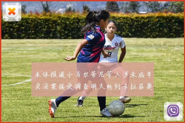 米体报道小马尔蒂尼等人涉未成年卖淫案接受调查明天轮到卡拉菲奥里接受问询