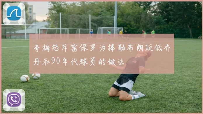 夸梅怒斥富保罗为捧勒布朗贬低乔丹和90年代球员的做法