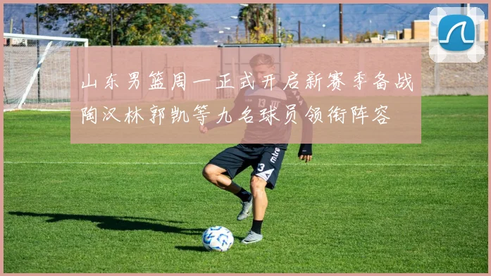 山东男篮周一正式开启新赛季备战陶汉林郭凯等九名球员领衔阵容