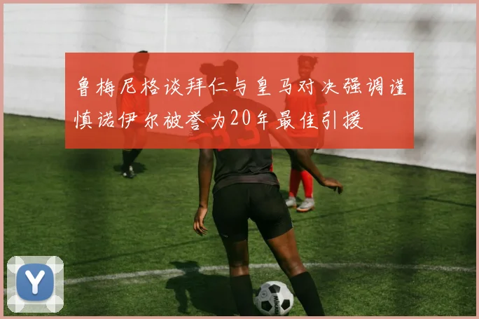 鲁梅尼格谈拜仁与皇马对决强调谨慎诺伊尔被誉为20年最佳引援