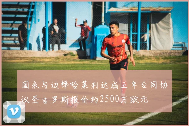 国米与边锋哈莱利达成五年合同协议圣吉罗斯报价约2500万欧元