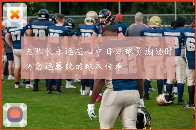 老队长永远在心中日本球员谢场时怀念远藤航的球衣传承