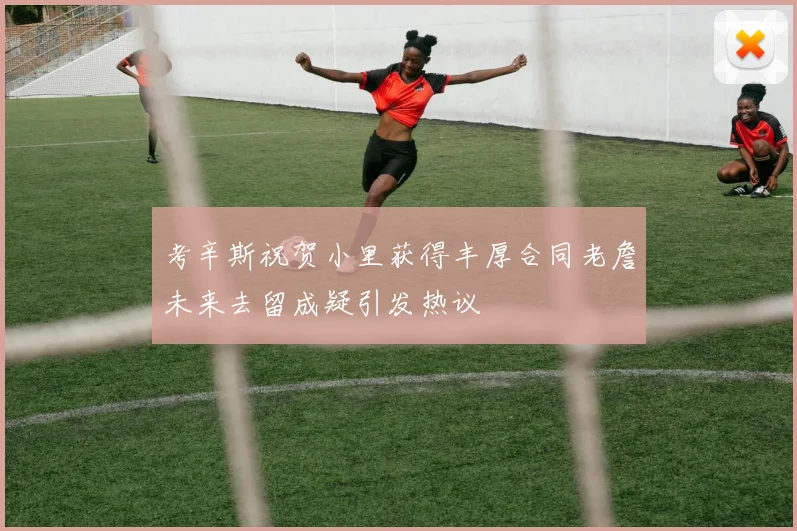 考辛斯祝贺小里获得丰厚合同老詹未来去留成疑引发热议