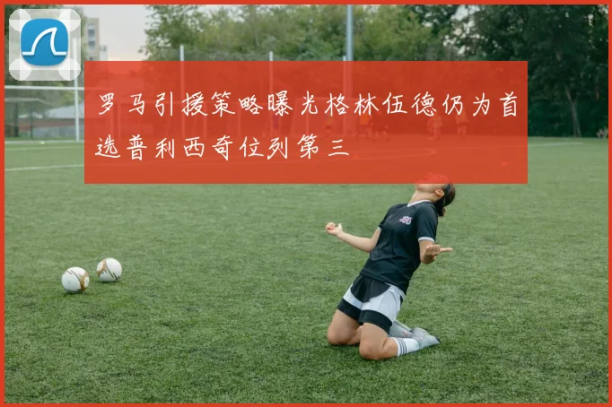 罗马引援策略曝光格林伍德仍为首选普利西奇位列第三