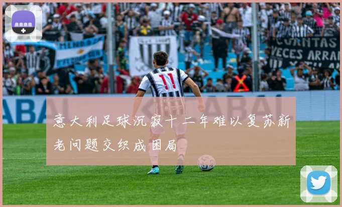 意大利足球沉寂十二年难以复苏新老问题交织成困局