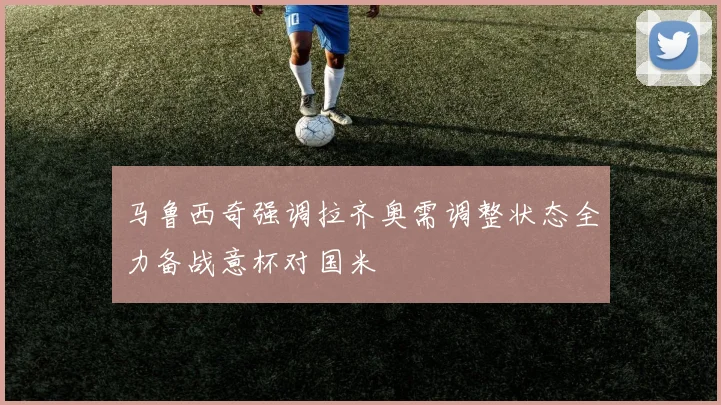 马鲁西奇强调拉齐奥需调整状态全力备战意杯对国米