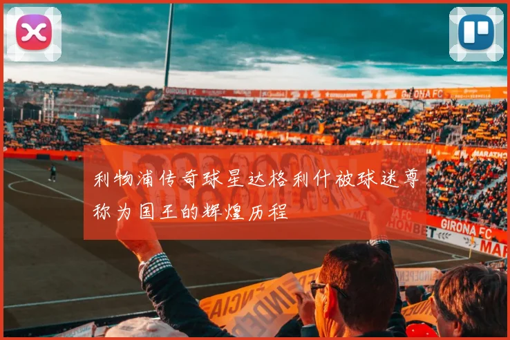 利物浦传奇球星达格利什被球迷尊称为国王的辉煌历程
