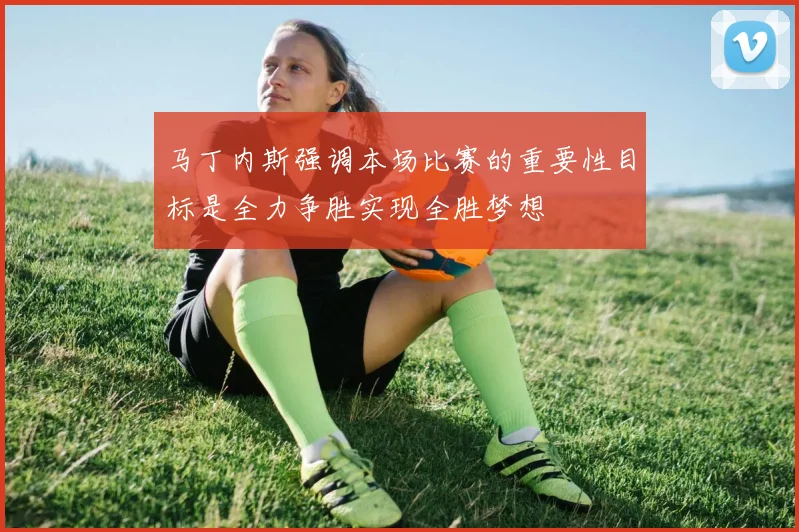 马丁内斯强调本场比赛的重要性目标是全力争胜实现全胜梦想
