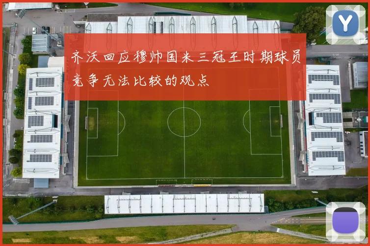 齐沃回应穆帅国米三冠王时期球员竞争无法比较的观点