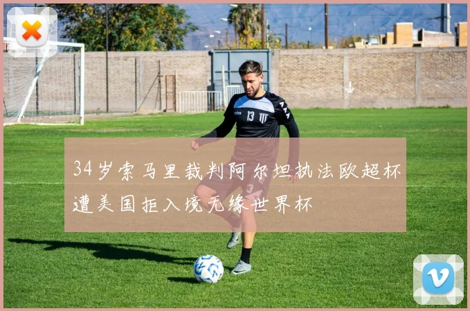 34岁索马里裁判阿尔坦执法欧超杯遭美国拒入境无缘世界杯