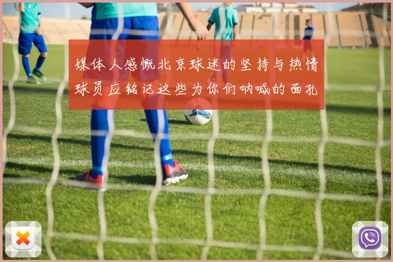 媒体人感慨北京球迷的坚持与热情球员应铭记这些为你们呐喊的面孔
