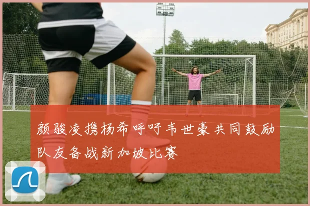 颜骏凌携杨希呼吁韦世豪共同鼓励队友备战新加坡比赛