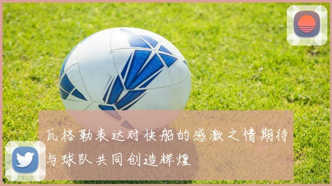 瓦格勒表达对快船的感激之情期待与球队共同创造辉煌