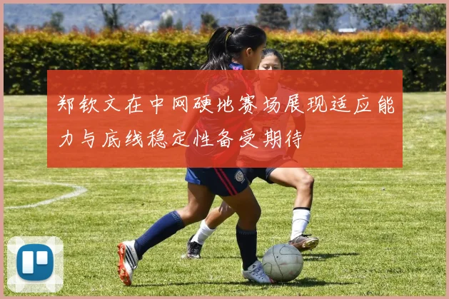 郑钦文在中网硬地赛场展现适应能力与底线稳定性备受期待