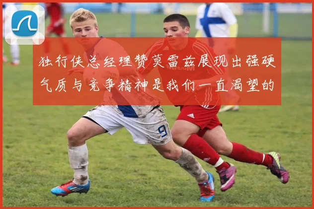 独行侠总经理赞莫雷兹展现出强硬气质与竞争精神是我们一直渴望的特质