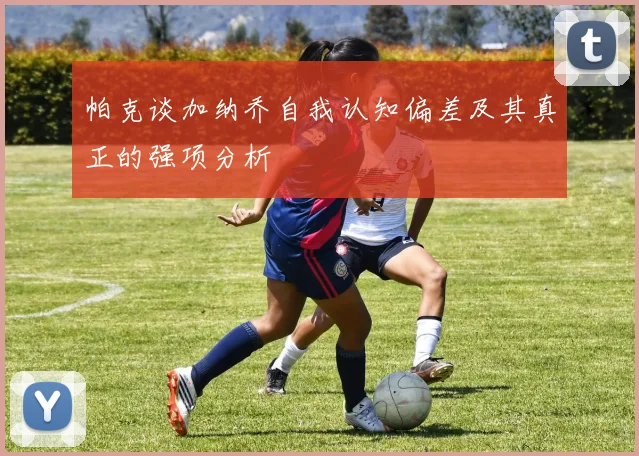 帕克谈加纳乔自我认知偏差及其真正的强项分析