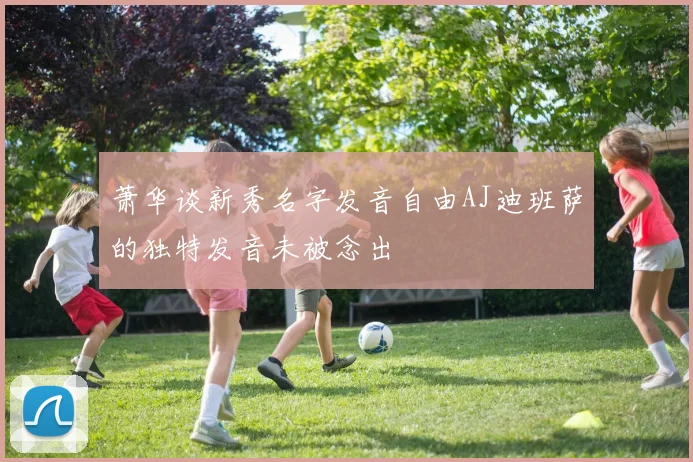 萧华谈新秀名字发音自由AJ迪班萨的独特发音未被念出