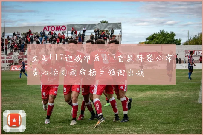 女足U17迎战印度U17首发阵容公布黄沁怡刘雨希杨兰领衔出战
