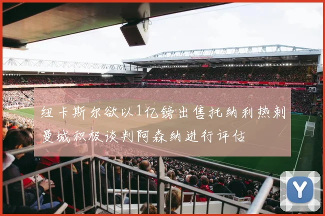 纽卡斯尔欲以1亿镑出售托纳利热刺曼城积极谈判阿森纳进行评估