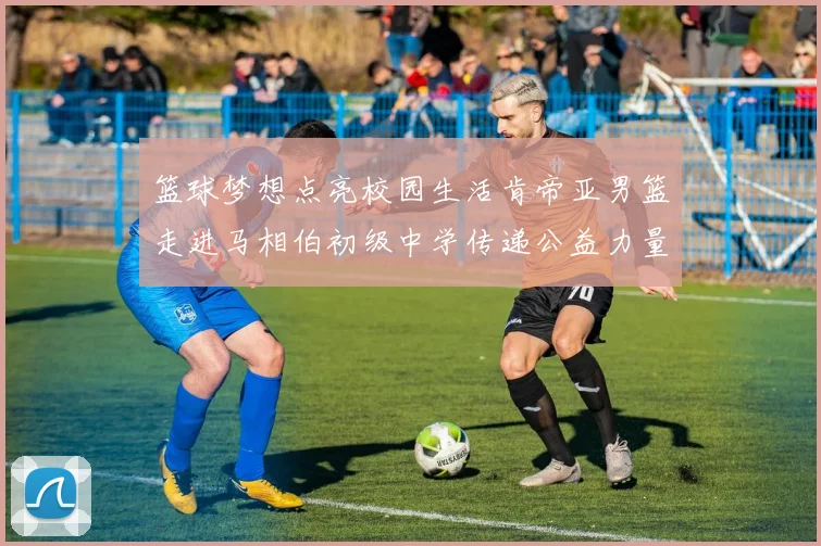篮球梦想点亮校园生活肯帝亚男篮走进马相伯初级中学传递公益力量