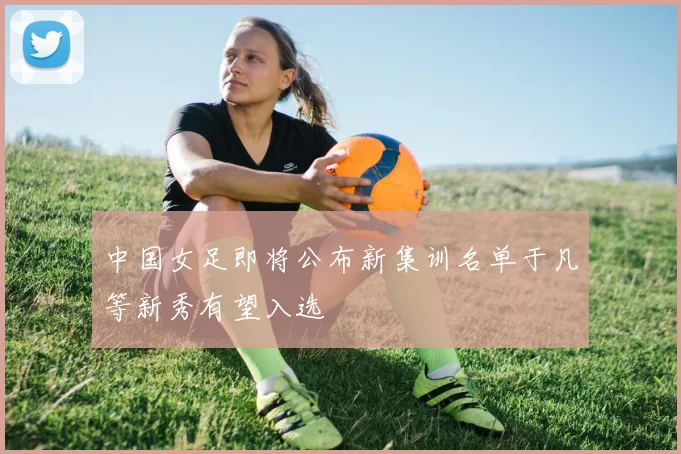 中国女足即将公布新集训名单于凡等新秀有望入选