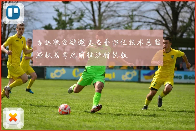 吉达联合欲邀克洛普担任技术总监渣叔或考虑前往沙特执教