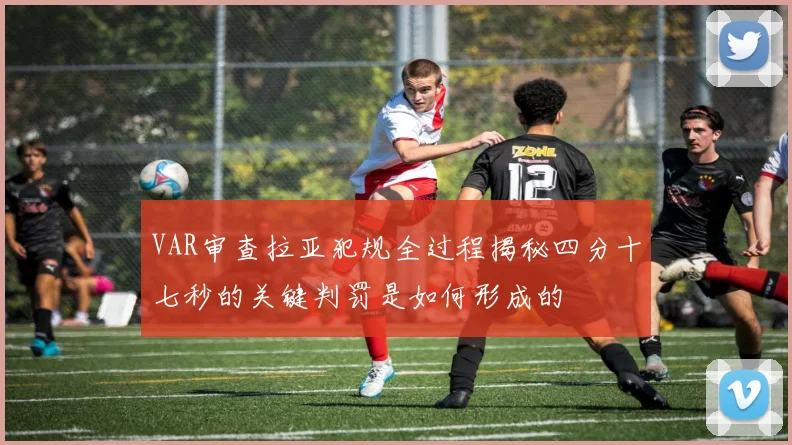 VAR审查拉亚犯规全过程揭秘四分十七秒的关键判罚是如何形成的