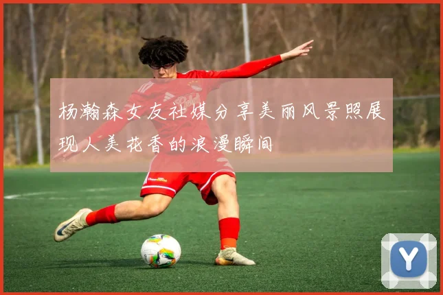 杨瀚森女友社媒分享美丽风景照展现人美花香的浪漫瞬间