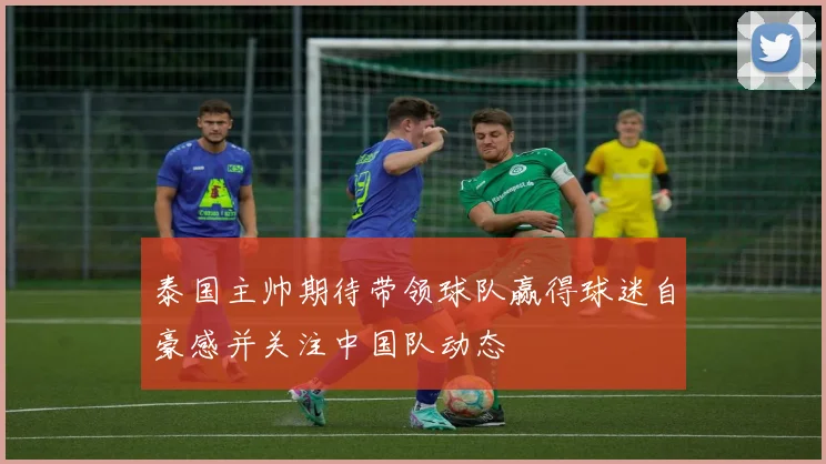 泰国主帅期待带领球队赢得球迷自豪感并关注中国队动态