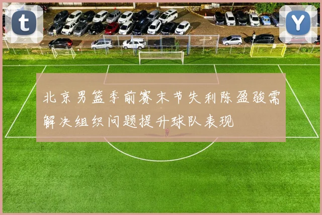 北京男篮季前赛末节失利陈盈骏需解决组织问题提升球队表现
