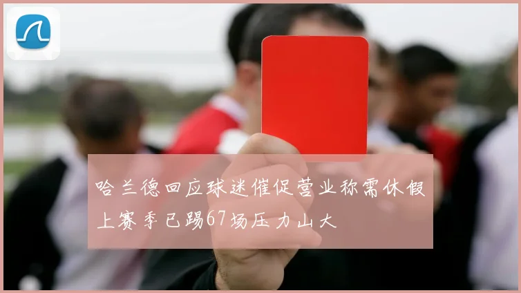 哈兰德回应球迷催促营业称需休假上赛季已踢67场压力山大