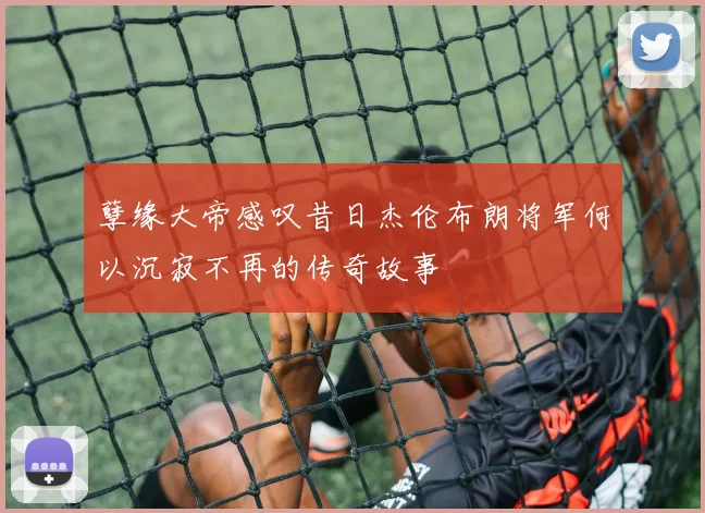 孽缘大帝感叹昔日杰伦布朗将军何以沉寂不再的传奇故事